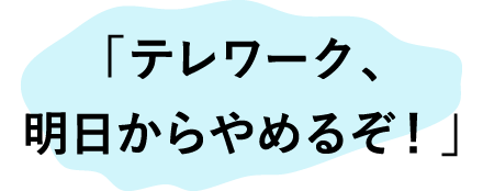 「テレワーク、明日からやめるぞ！」