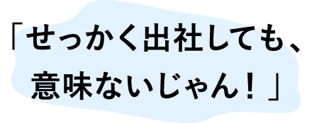 「せっかく出社しても、意味ないじゃん！」