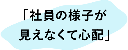 「社員の様子が見えなくて心配」