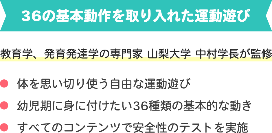 36の基本動作を取り入れた運動遊び
教育学、発育発達学の専門家 山梨大学 中村学長が監修
・体を思い切り使う自由な運動遊び
・幼児期に身に付けたい36種類の基本的な動き
・すべてのコンテンツで安全性のテストを実施