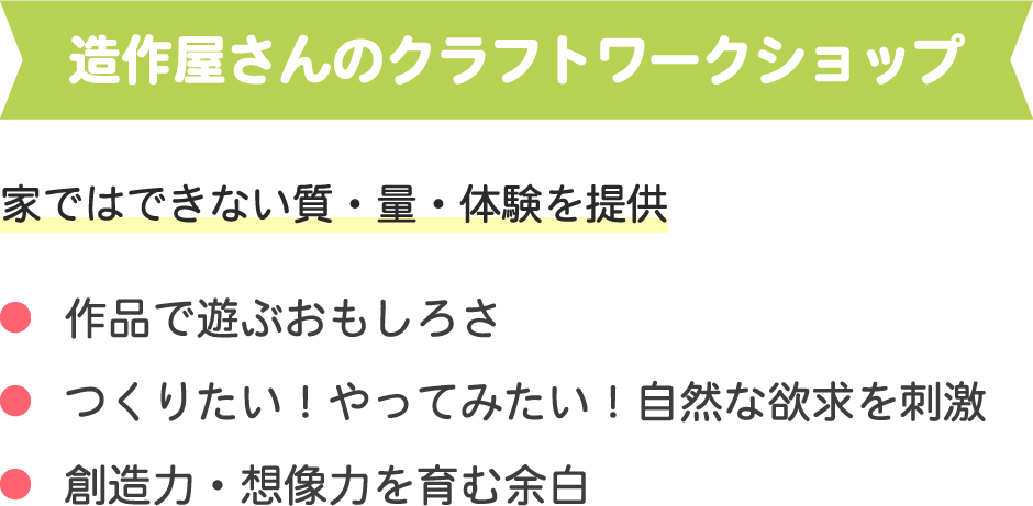 造作屋さんのクラフトワークショップ
家ではできない質・量・体験を提供
・作品で遊ぶおもしろさ
・つくりたい！やってみたい！自然な欲求を刺激
・創造力・想像力を育む余白