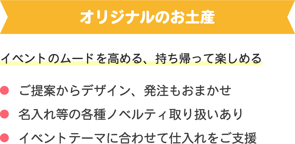 オリジナルのお土産コンテンツ
イベントのムードを高める、持ち帰って楽しめる
・ご提案からデザイン、発注もおまかせ
・名入れ等の各種ノベルティ取り扱いあり
・イベントテーマに合わせて仕入れをご支援